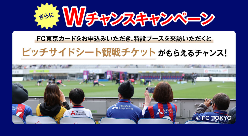 さらにWチャンスキャンペーン FC東京カードをお申込みいただき、特設ブースを来訪いただくとピッチサイドシート観戦チケットがもらえるチャンス！