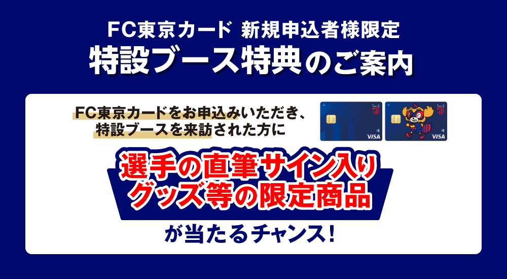 FC東京カード 新規申込者限定 特設ブース特典のご案内 FC東京カードをお申込みいただき、特設ブースを来訪された方に選手の直筆サイン入りグッズ等の限定商品が当たるチャンス！