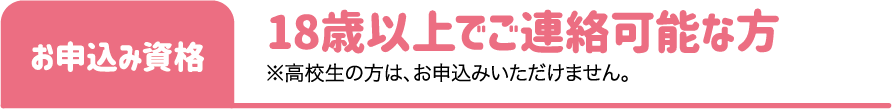 お申込み資格：18歳以上でご連絡可能な方 ※高校生の方は、お申込みいただけません。