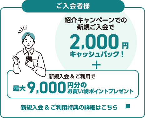 ご入会者様 紹介キャンペーンでの新規ご入会で2,000円キャッシュバック！＋新規入会＆ご利用で最大9,000円分のお買い物ポイントプレゼント 新規入会＆ご利用特典の詳細はこちら