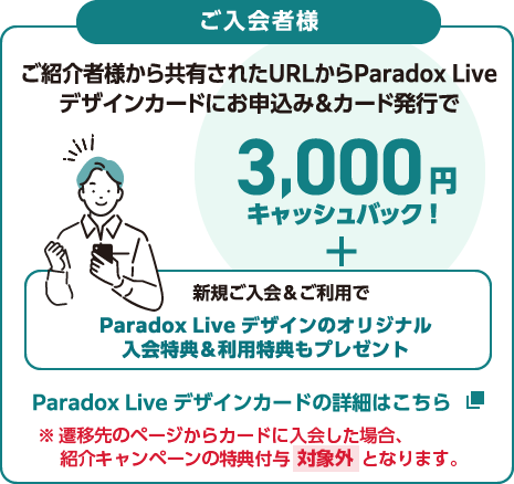 ご入会者様 ご紹介者様から共有されたURLからParadox Liveデザインカードにお申込み＆カード発行で3,000円キャッシュバック！＋新規入会＆ご利用でParadox Liveデザインのオリジナル入会特典＆利用特典もプレゼント Paradox Liveデザインカードの詳細はこちら