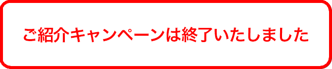 ご紹介キャンペーンは終了いたしました