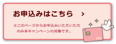 お申込みはこちら ※このページからお申込みいただいた方のみ本キャンペーンの対象です。
