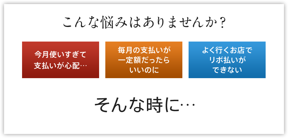 こんな悩みはありませんか？今月使いすぎて支払いが心配… 毎月の支払いが 一定額だったらいいのに よく行くお店でリボ払いができない そんな時に…