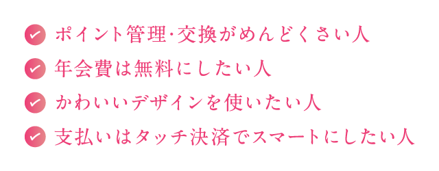 ●ポイント管理・交換がめんどくさい人●年会費は無料にしたい人●かわいいデザインを使いたい人●支払いはタッチ決済でスマートにしたい人