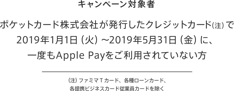 キャンペーン対象者 ポケットカード株式会社が発行したクレジットカード(注)で2019年1日1日(火)~2019年5月31日(金)に、一度もApple Payをご利用されていない方 (注)ファミマTカード、各種ローンカード、各提携ビジネスカード従業員カードを除く