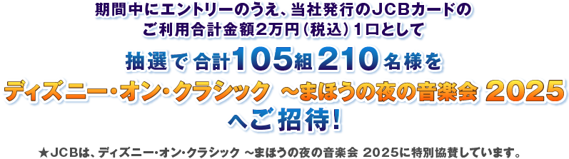 期間中にエントリーのうえ、当社発行のJCBカードのご利用合計金額2万円（税込）1口として抽選で合計160組320名様をディズニー・オン・クラシックまほうの夜の音楽会 2024へご招待！ ★JCBは、ディズニー・オン・クラシック ～まほうの夜の音楽会 2024に特別協賛しています。