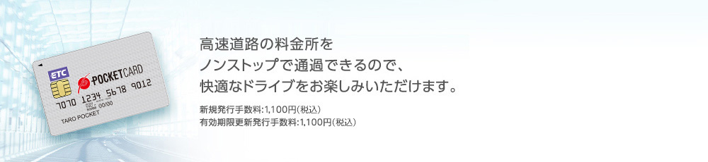 高速道路の料金所をノンストップで通過できるので、快適なドライブをお楽しみいただけます。 新規発行手数料:1,100円（税込） 有効期限更新発行手数料:1,100円（税込）