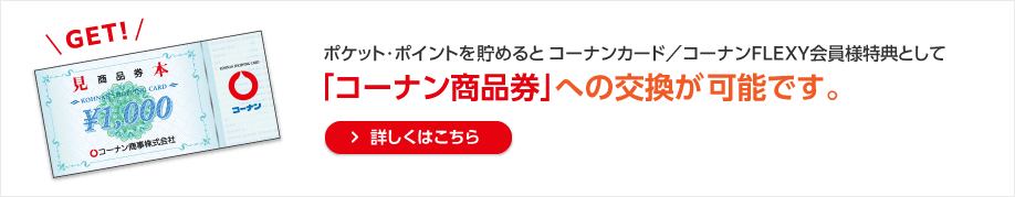 ポケット・ポイントを貯めるとコーナンカード／コーナンFLEXY会員様特典として「コーナン商品券」への交換が可能です。