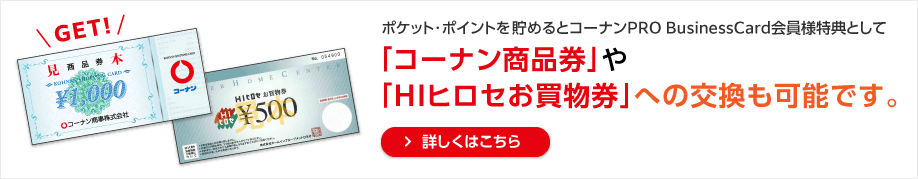 ポケット・ポイントを貯めるとコーナンPRO BusinessCard会員様特典として「コーナン商品券」への交換も可能です。