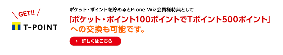 ポケット・ポイントを貯めるとP-one Wiz会員様特典として「ポケット・ポイント100ポイントでTポイント500ポイント」への交換も可能です。