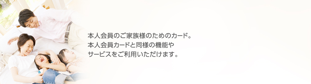 本人会員のご家族様のためのカード。本人会員カードと同様の機能やサービスをご利用いただけます。