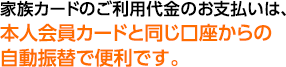 家族カードのご利用代金のお支払いは、本人会員カードと同じ口座からの自動振替で便利です。