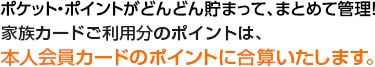 ポケット・ポイントがどんどん貯まって、まとめて管理！家族カードご利用分のポイントは、本人会員カードのポイントに合算いたします。