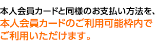 本人会員カードと同様のお支払方法を、本人会員カードのご利用可能枠内でご利用いただけます。