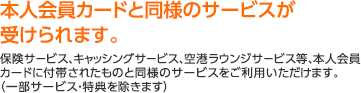 本人会員カードと同様のサービスが受けられます。保険サービス、キャッシングサービス、空港ラウンジサービス等、本人会員カードに付帯されたものと同様のサービスをご利用いただけます。（一部サービス・特典を除きます）