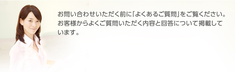 お問い合わせいただく前に「よくあるご質問」をご覧ください。お客様からよくご質問いただく内容と回答について掲載しています。