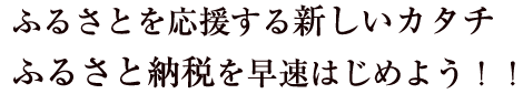 ふるさとを応援する新しいカタチ
ふるさと納税を早速はじめよう！！