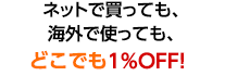 ネットで買っても、海外で使っても、どこでも1％OFF!