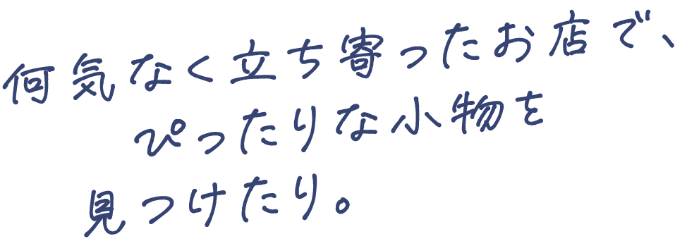 何気なく立ち寄ったお店で、ぴったりな小物を見つけたり。