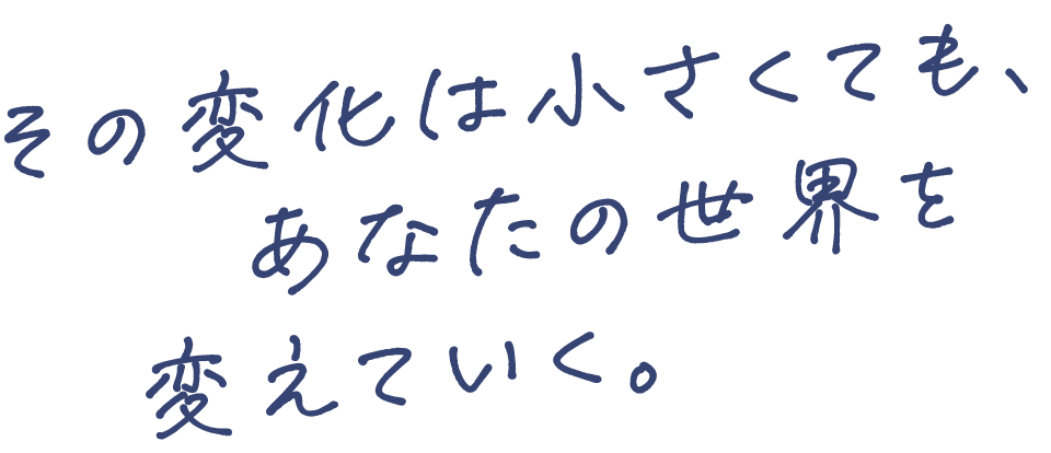 その変化は小さくても、あなたの世界を変えていく。