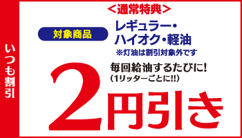 ＜通常特典＞ いつも割引 レギュラー・ハイオク・軽油 毎回給油するたびに！2円引き