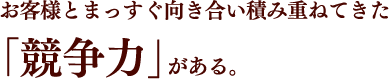 お客様とまっすぐ向き合い積み重ねてきた「競争力」がある。