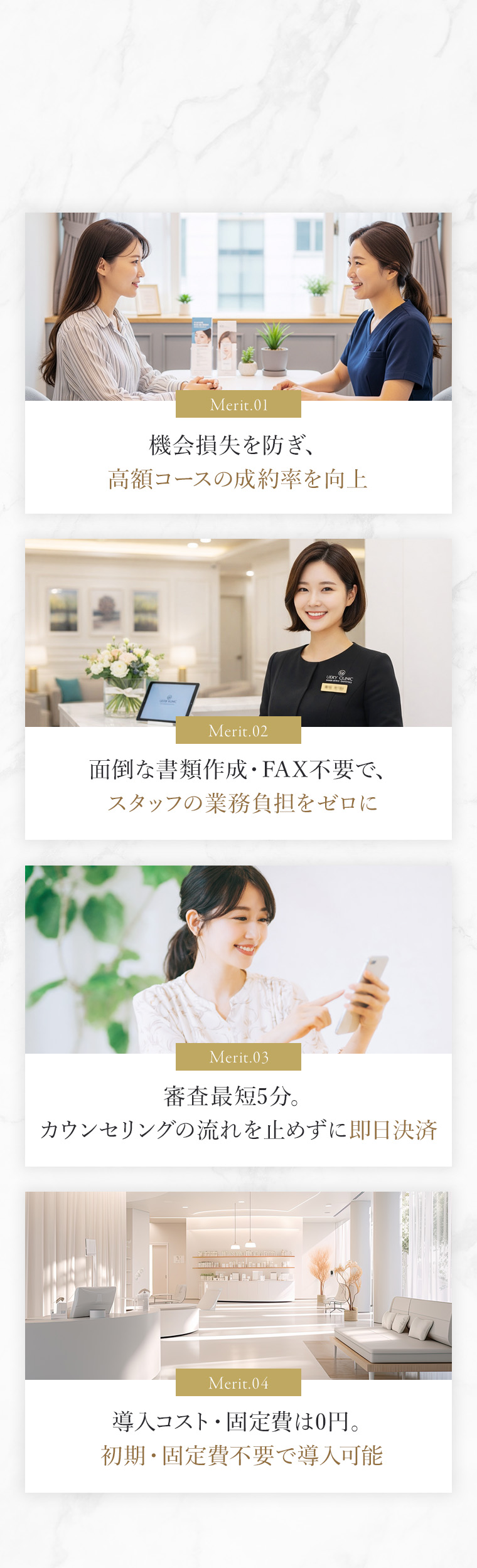 1.機会損失を防ぎ、高額コースの成約率を向上 2.面倒な書類作成・FAX不要で、スタッフの業務負担をゼロに 3.審査最短5分。カウンセリングの流れを止めずに即日決済 4.導入コスト・固定費は0円。初期・固定費不要で導入可能