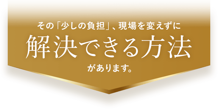 その「少しの負担」、現場を変えずに解決できる方法があります。