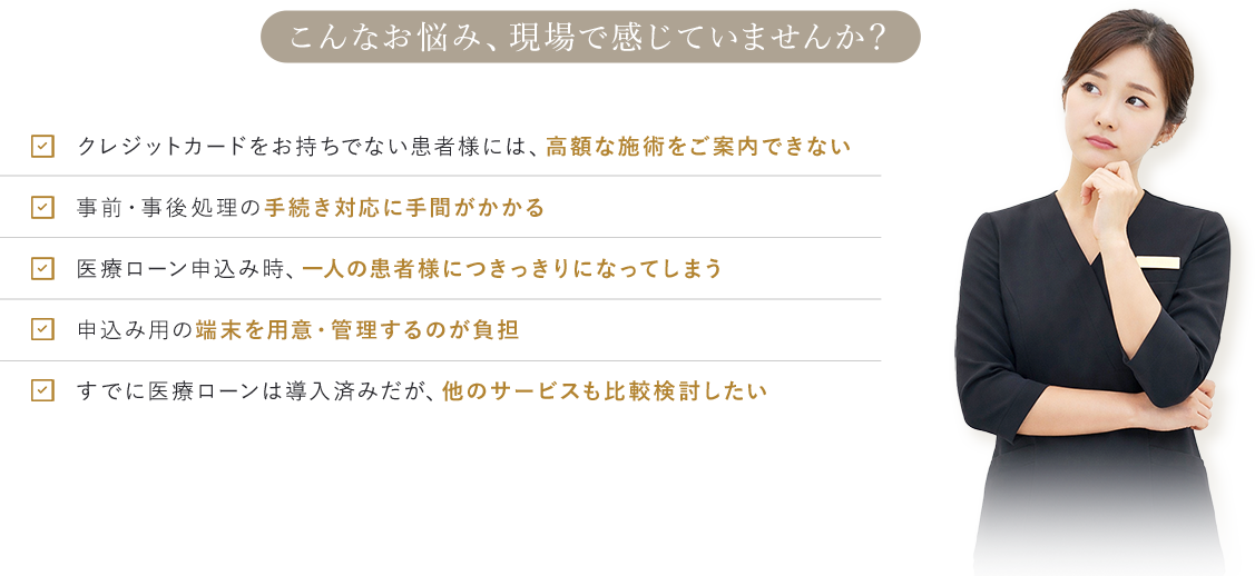 こんなお悩み、現場で感じていませんか？ クレジットカードをお持ちでない患者様には、高額な施術をご案内できない 事前・事後処理の手続き対応に手間がかかる 医療ローン申込み時、一人の患者様につきっきりになってしまう 申込み用の端末を用意・管理するのが負担 すでに医療ローンは導入済みだが、他のサービスも比較検討したい