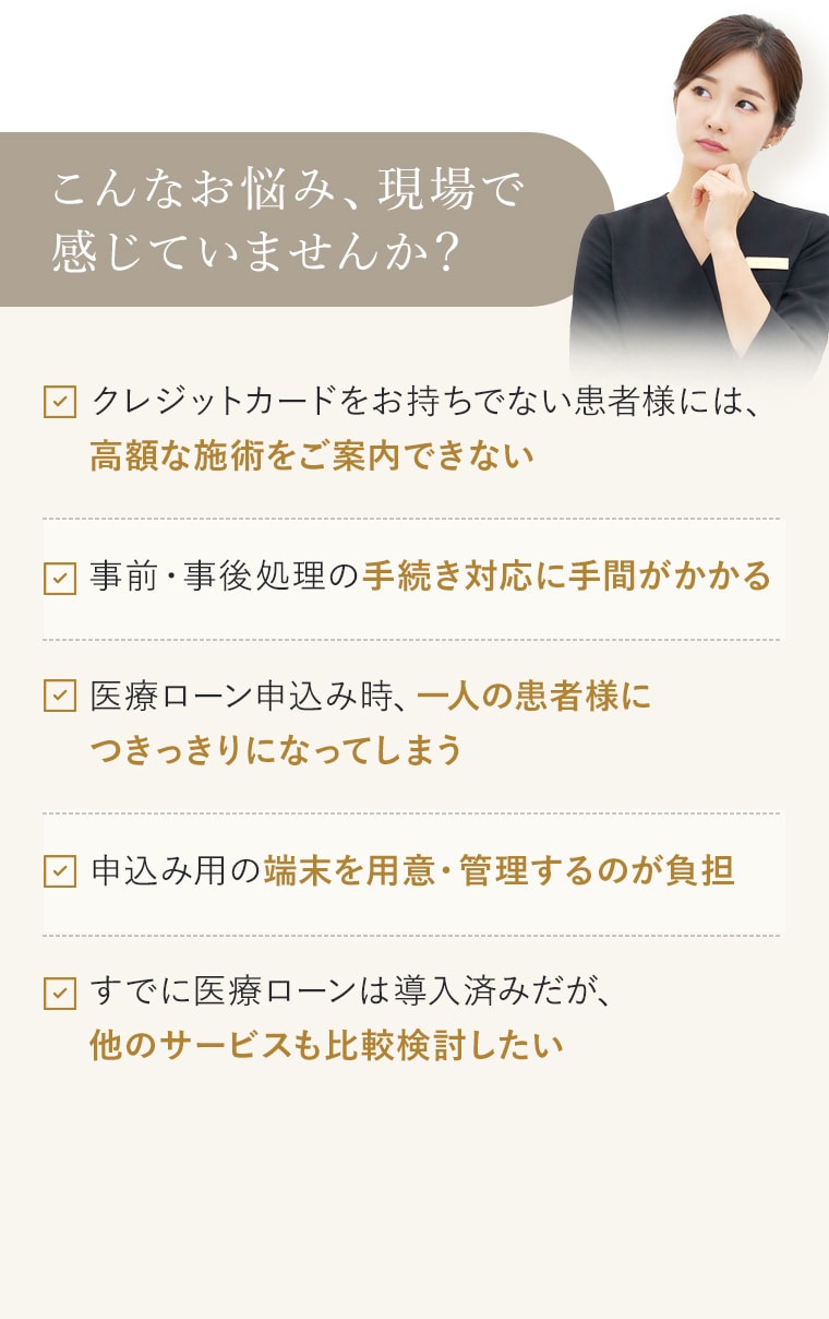 こんなお悩み、現場で感じていませんか？ クレジットカードをお持ちでない患者様には、高額な施術をご案内できない 事前・事後処理の手続き対応に手間がかかる 医療ローン申込み時、一人の患者様につきっきりになってしまう 申込み用の端末を用意・管理するのが負担 すでに医療ローンは導入済みだが、他のサービスも比較検討したい