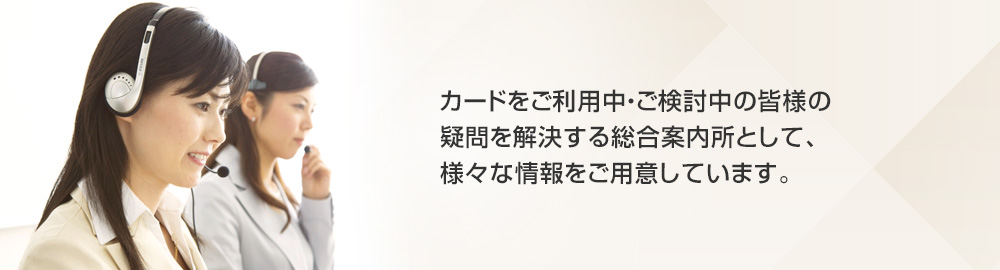 カードをご利用中・ご検討中の皆様の疑問を解決する総合案内所として、様々な情報をご用意しています。