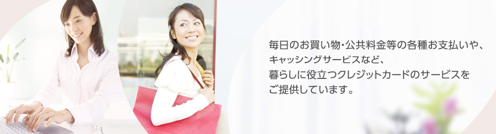 毎日のお買い物・公共料金等の各種お支払いや、キャッシングサービスなど、暮らしに役立つクレジットカードのサービスをご提供しています。