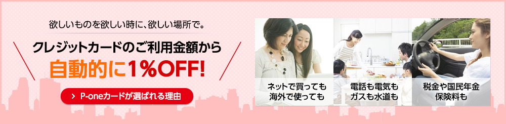欲しいものを欲しい時に、欲しい場所で。クレジットカードのご利用金額から自動的に1%OFF! P-oneカードが選ばれる理由